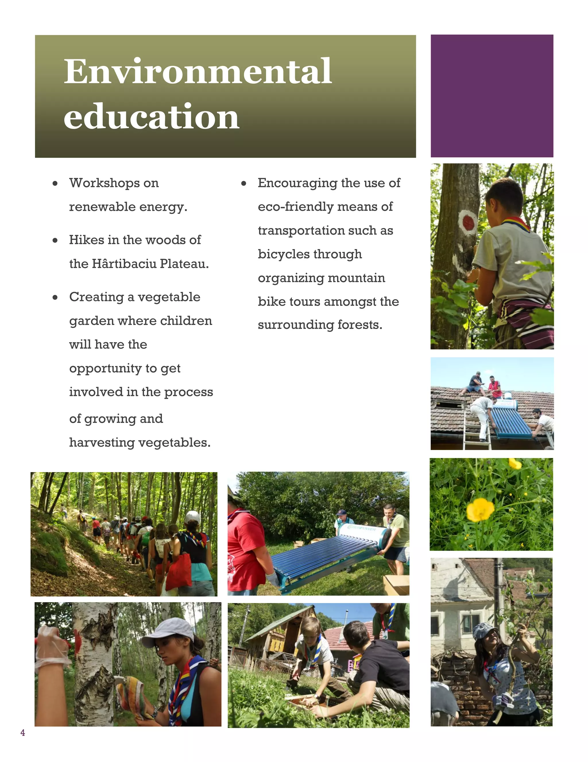 Environmental
     education
     Workshops on               Encouraging the use of
      renewable energy.           eco-friendly means of
                                  transportation such as
     Hikes in the woods of
                                  bicycles through
      the Hârtibaciu Plateau.
                                  organizing mountain
     Creating a vegetable        bike tours amongst the
      garden where children       surrounding forests.
      will have the
      opportunity to get
      involved in the process
      of growing and
      harvesting vegetables.




4
 