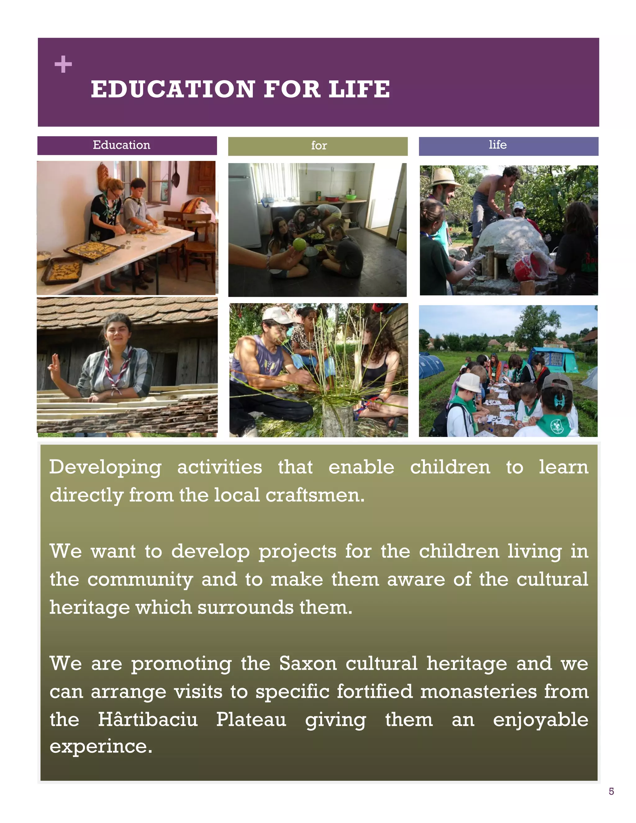 +
    EDUCATION FOR LIFE

    Education              for                life




Developing activities that enable children to learn
directly from the local craftsmen.

We want to develop projects for the children living in
the community and to make them aware of the cultural
heritage which surrounds them.

We are promoting the Saxon cultural heritage and we
can arrange visits to specific fortified monasteries from
the Hârtibaciu Plateau giving them an enjoyable
experince.

                                                            5
 