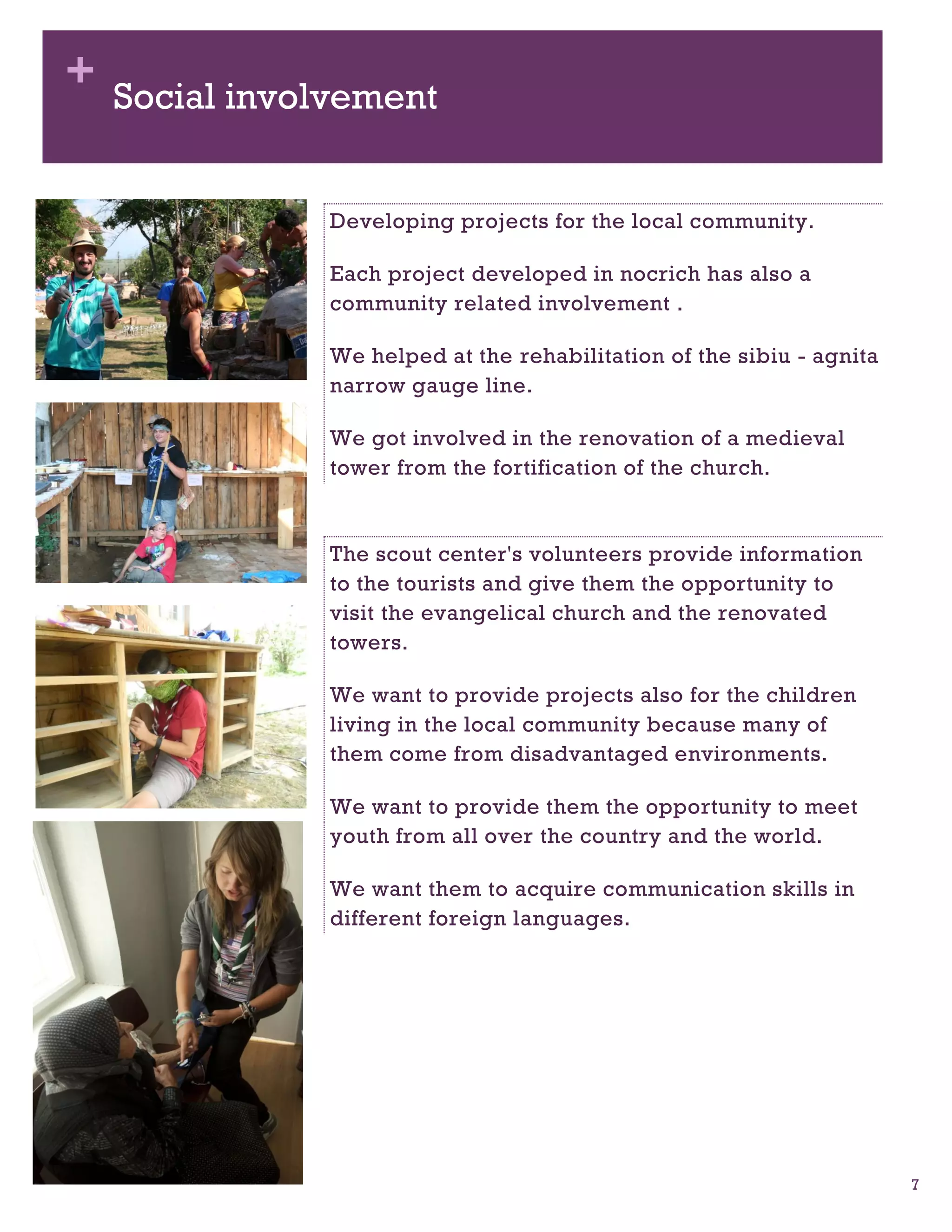 + Social involvement


              Developing projects for the local community.

              Each project developed in nocrich has also a
              community related involvement .

              We helped at the rehabilitation of the sibiu - agnita
              narrow gauge line.

              We got involved in the renovation of a medieval
              tower from the fortification of the church.


              The scout center's volunteers provide information
              to the tourists and give them the opportunity to
              visit the evangelical church and the renovated
              towers.

              We want to provide projects also for the children
              living in the local community because many of
              them come from disadvantaged environments.

              We want to provide them the opportunity to meet
              youth from all over the country and the world.

              We want them to acquire communication skills in
              different foreign languages.




                                                                      7
 