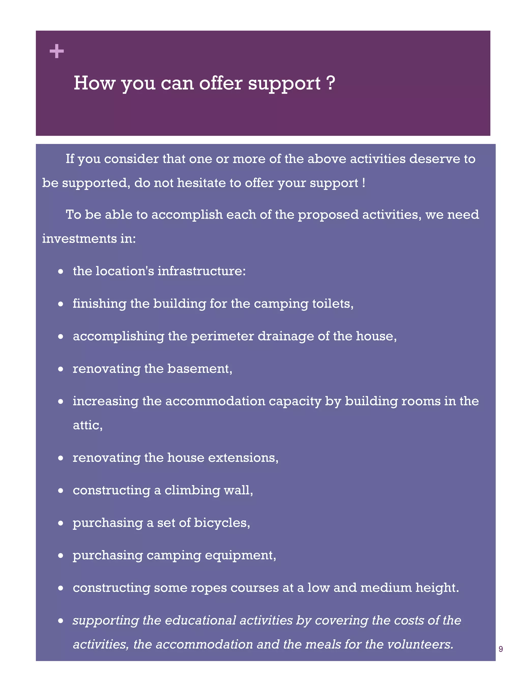 +
      How you can offer support ?


     If you consider that one or more of the above activities deserve to
be supported, do not hesitate to offer your support !

     To be able to accomplish each of the proposed activities, we need
investments in:

   the location's infrastructure:

   finishing the building for the camping toilets,

   accomplishing the perimeter drainage of the house,

   renovating the basement,

   increasing the accommodation capacity by building rooms in the
      attic,

   renovating the house extensions,

   constructing a climbing wall,

   purchasing a set of bicycles,

   purchasing camping equipment,

   constructing some ropes courses at a low and medium height.

   supporting the educational activities by covering the costs of the
      activities, the accommodation and the meals for the volunteers.      9
 