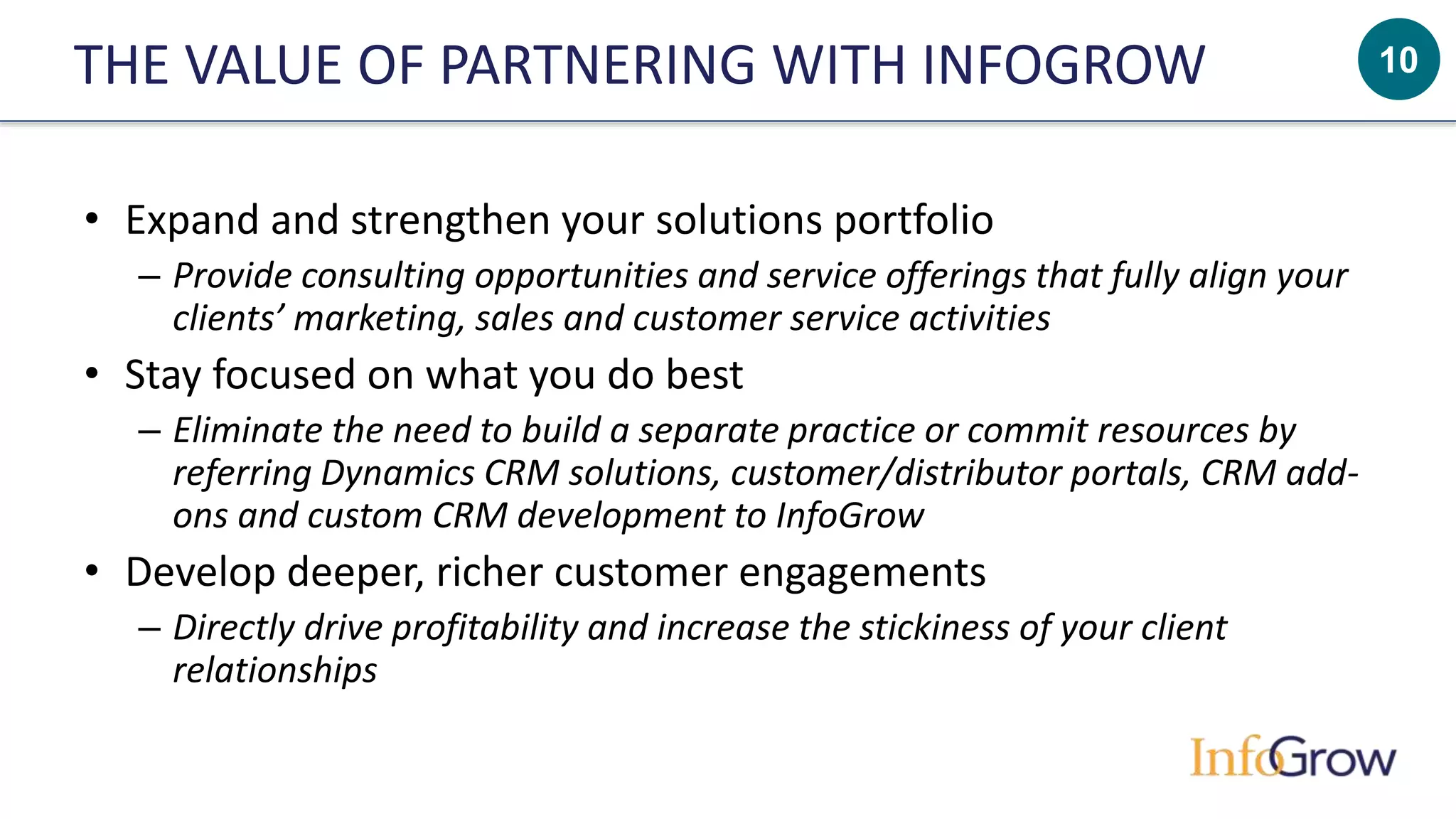10THE VALUE OF PARTNERING WITH INFOGROW
• Expand and strengthen your solutions portfolio
– Provide consulting opportunities and service offerings that fully align your
clients’ marketing, sales and customer service activities
• Stay focused on what you do best
– Eliminate the need to build a separate practice or commit resources by
referring Dynamics CRM solutions, customer/distributor portals, CRM add-
ons and custom CRM development to InfoGrow
• Develop deeper, richer customer engagements
– Directly drive profitability and increase the stickiness of your client
relationships
 