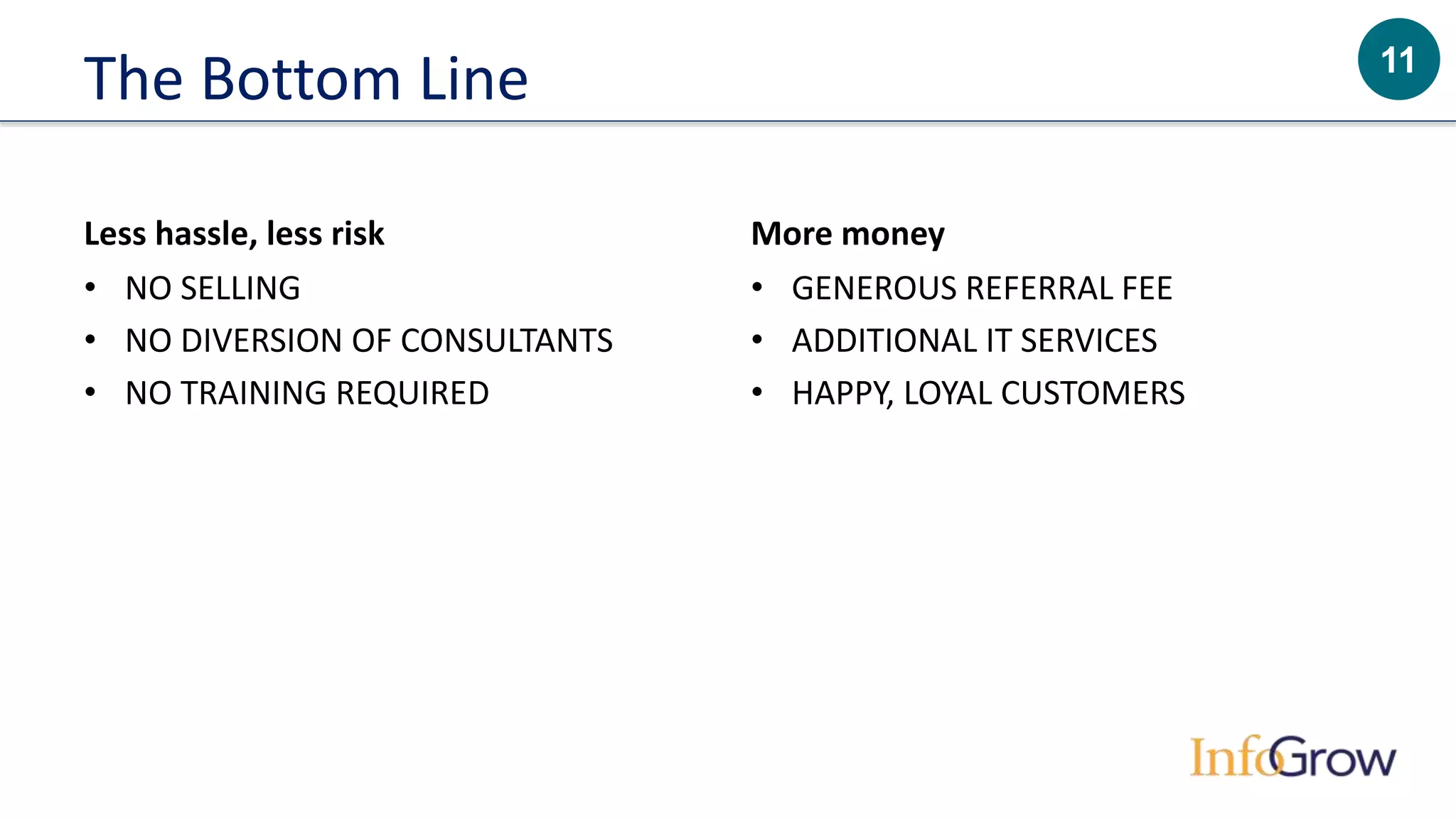 11
The Bottom Line
Less hassle, less risk
• NO SELLING
• NO DIVERSION OF CONSULTANTS
• NO TRAINING REQUIRED
More money
• GENEROUS REFERRAL FEE
• ADDITIONAL IT SERVICES
• HAPPY, LOYAL CUSTOMERS
 