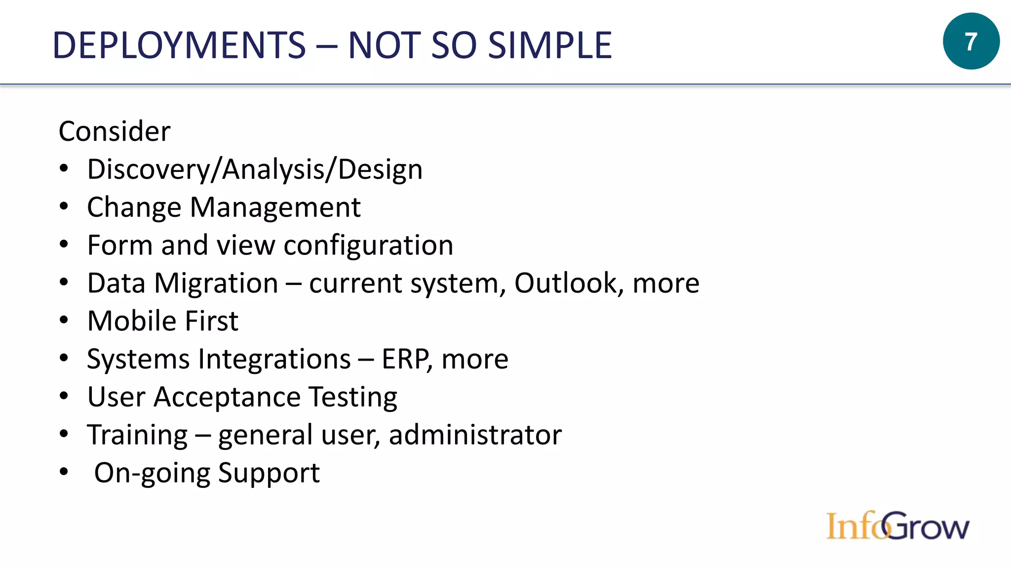 7DEPLOYMENTS – NOT SO SIMPLE
Consider
• Discovery/Analysis/Design
• Change Management
• Form and view configuration
• Data Migration – current system, Outlook, more
• Mobile First
• Systems Integrations – ERP, more
• User Acceptance Testing
• Training – general user, administrator
• On-going Support
 