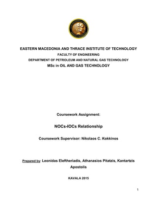 1
EASTERN MACEDONIA AND THRACE INSTITUTE OF TECHNOLOGY
FACULTY OF ENGINEERING
DEPARTMENT OF PETROLEUM AND NATURAL GAS TECHNOLOGY
MSc in OIL AND GAS TECHNOLOGY
Coursework Assignment:
NOCs-IOCs Relationship
Coursework Supervisor: Nikolaos C. Kokkinos
Prepared by: Leonidas Eleftheriadis, Athanasios Pitatzis, Kantartzis
Apostolis
KAVALA 2015
 