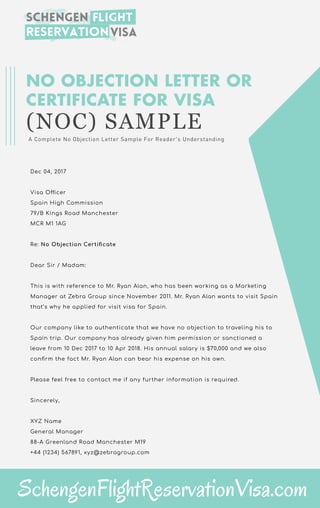 NO OBJECTION LETTER OR
CERTIFICATE FOR VISA
(NOC) SAMPLE
A Complete No Objection Letter Sample For Reader's Understanding
Dec 04, 2017
Visa O cer
Spain High Commission
79/B Kings Road Manchester
MCR M1 1AG
Re: No Objection Certi cate
Dear Sir / Madam:
This is with reference to Mr. Ryan Alan, who has been working as a Marketing
Manager at Zebra Group since November 2011. Mr. Ryan Alan wants to visit Spain
that’s why he applied for visit visa for Spain.
Our company like to authenticate that we have no objection to traveling his to
Spain trip. Our company has already given him permission or sanctioned a
leave from 10 Dec 2017 to 10 Apr 2018. His annual salary is $70,000 and we also
con rm the fact Mr. Ryan Alan can bear his expense on his own.
Please feel free to contact me if any further information is required.
Sincerely,
XYZ Name
General Manager
88-A Greenland Road Manchester M19
+44 (1234) 567891, xyz@zebragroup.com
SchengenFlightReservationVisa.com
 