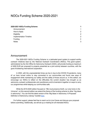 NOCs Funding Scheme 2020-2021
2020-2021 NOCs Funding Scheme 1
Announcement 1
How to Apply 2
Eligibility 2
Implementation Timeline 2
Funding 3
Notes 3
Announcement
The 2020-2021 NOCs Funding Scheme is a dedicated grant system to support worthy
outreach initiatives lead by IAU National Outreach Coordinators (NOCs). This grant system,
administered by the IAU Office for Astronomy Outreach (OAO), will provide funding (a maximum
of 4000 EUR per proposal) to projects presented as a joint activity between countries, with the
goal of bolstering international cooperation.
In 2020, with the unprecedented times we live in due to the COVID-19 pandemic, many
of us have turned online to stay connected to our communities and found new ways of
engagement while maintaining our safety and the safety of those around us. In this edition, we
encourage our NOCs to reflect on the difficulties the current situation has brought us as
astronomy outreach professionals and practitioners and to brainstorm together on ways to carry
our programmes while keeping our communities safe.
While the 2019-2020 edition focused on ​“We must preserve Earth, our only home in the
Universe”​, on this second edition we extend the theme of the funding scheme to other “big ideas
in astronomy”. You can find the latest version of the “Big Ideas in Astronomy: A Proposed
Definition of Astronomy Literacy” booklet ​here​.
For further support, please feel free to reach out to Lina Canas and discuss your proposal
before submitting. Additionally, we will set up a meeting for all interested NOCs.
 