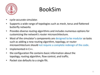 BookSim
• cycle-accurate simulator.
• Supports a wide range of topologies such as mesh, torus and flattened
butterfly networks
• Provides diverse routing algorithms and includes numerous options for
customizing the network's router microarchitecture.
• Most of the simulator's components are designed to be modular so tasks
such as adding a new routing algorithm, topology, or router
microarchitecture should not require a complete redesign of the code.
• Implemented in C++.
• the configuration file contains basic information about the
topology, routing algorithm, flow control, and traffic.
• Packet size defaults to a single flit.

11

 