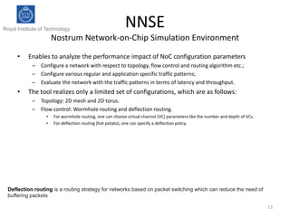 Royal Institute of Technology

NNSE

Nostrum Network-on-Chip Simulation Environment
•

Enables to analyze the performance impact of NoC configuration parameters
– Configure a network with respect to topology, flow control and routing algorithm etc.;
– Configure various regular and application specific traffic patterns;
– Evaluate the network with the traffic patterns in terms of latency and throughput.

•

The tool realizes only a limited set of configurations, which are as follows:
– Topology: 2D mesh and 2D torus.
– Flow control: Wormhole routing and deflection routing.
•
•

For wormhole routing, one can choose virtual channel (VC) parameters like the number and depth of VCs.
For deflection routing (hot potato), one can specify a deflection policy.

Deflection routing is a routing strategy for networks based on packet switching which can reduce the need of
buffering packets
13

 