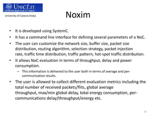 University of Catania (Italy)

Noxim

• It is developed using SystemC.
• It has a command line interface for defining several parameters of a NoC.
• The user can customize the network size, buffer size, packet size
distribution, routing algorithm, selection strategy, packet injection
rate, traffic time distribution, traffic pattern, hot-spot traffic distribution.
• It allows NoC evaluation in terms of throughput, delay and power
consumption.
– This information is delivered to the user both in terms of average and percommunication results.

• The user is allowed to collect different evaluation metrics including the
total number of received packets/flits, global average
throughput, max/min global delay, total energy consumption, percommunications delay/throughput/energy etc.
16

 