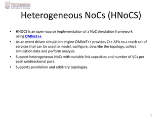 Heterogeneous NoCs (HNoCS)
•

•

•
•

HNOCS is an open-source implementation of a NoC simulation framework
using OMNeT++.
As an event driven simulation engine OMNeT++ provides C++ APIs to a reach set of
services that can be used to model, configure, describe the topology, collect
simulation data and perform analysis.
Support heterogeneous NoCs with variable link capacities and number of VCs per
each unidirectional port.
Supports parallelism and arbitrary topologies.

17

 