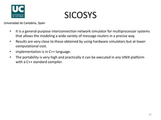 SICOSYS
Universidad de Cantabria, Spain

•

•
•
•

It is a general-purpose interconnection network simulator for multiprocessor systems
that allows the modeling a wide variety of message routers in a precise way.
Results are very close to those obtained by using hardware simulators but at lower
computational cost.
implementation is in C++ language.
The portability is very high and practically it can be executed in any UNIX platform
with a C++ standard compiler.

18

 