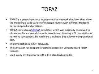 TOPAZ
• TOPAZ is a general-purpose interconnection network simulator that allows
the modeling a wide variety of message routers with different tradeoffs
between speed and precision.
• TOPAZ comes from SICOSYS simulator, which was originally conceived to
obtain results are very close to those obtained by using HDL description of
networks components by hardware simulators but at lower computational
cost.
• implementation is in C++ language.
• The simulator has support for parallel execution using standard POSIX
threads.
• used in any UNIX platform with a C++ standard compiler.

19

 
