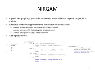 NIRGAM
•

•

It generates gnuplot graphs and matlab script that can be run to generate graphs in
matlab.
It records the following performance metrics for each simulation:
–
–
–

•

Average latency per packet (in clock cycles) for each channel
Average latency per flit (in clock cycles) for each channel
Average throughput (in Gbps) for each channel

Adding New Router

22

 