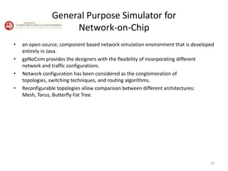 General Purpose Simulator for
Network-on-Chip
•

•
•
•

an open-source, component based network simulation environment that is developed
entirely in Java.
gpNoCsim provides the designers with the flexibility of incorporating different
network and traffic configurations.
Network configuration has been considered as the conglomeration of
topologies, switching techniques, and routing algorithms.
Reconfigurable topologies allow comparison between different architectures:
Mesh, Torus, Butterfly Fat Tree.

23

 