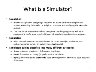 What is a Simulator?
• Simulation:
– It is the discipline of designing a model of an actual or theoretical physical
system, executing the model on a digital computer, and analyzing the execution
output.

– The simulation allows researchers to explore the design space as well as to
evaluate the performance and efficiency of novel microarchitecture features.

• Simulator:
– It is a piece of software to model devices (or components) to predict outputs
and performance metrics on a given input. (Wikipedia)

• Simulators can be classified into many different categories:
– Scope: micro-architecture vs. full-system simulators.
– Detail: functional vs. timing (or performance) simulators.
– Input (sometimes called Workload): trace-driven (or event-driven) vs. cycle accurate
simulators.

3

 