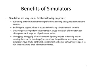 Benefits of Simulators
• Simulators are very useful for the following purposes:
– Evaluating different hardware designs without building costly physical hardware
systems.
– Enabling the opportunities to access non-existing components or systems
– Obtaining detailed performance metrics: A single execution of simulators can
often generate A large set of performance data.
– Debugging: debugging on real hardware typically require re-booting and rerunning the code (or the design) to reproduce the problems. In contrast, some
simulators have A fully controlled environment and allow software developers to
run code backward once an error is detected.

4

 