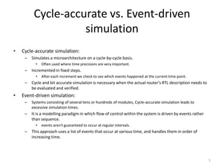 Cycle-accurate vs. Event-driven
simulation
•

Cycle-accurate simulation:
– Simulates a microarchitecture on a cycle-by-cycle basis.
•

Often used where time precisions are very important.

– Incremented in fixed steps.
•

After each increment we check to see which events happened at the current time point.

– Cycle and bit accurate simulation is necessary when the actual router’s RTL description needs to
be evaluated and verified.

•

Event-driven simulation:
–

Systems consisting of several tens or hundreds of modules, Cycle-accurate simulation leads to
excessive simulation times.

– It is a modelling paradigm in which flow of control within the system is driven by events rather
than sequence.
•

events aren't guaranteed to occur at regular intervals.

– This approach uses a list of events that occur at various time, and handles them in order of
increasing time.

5

 
