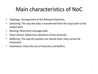 Main characteristics of NoC
• Topology: Arrangement of the Network Elements.
• Switching: The way the data is transferred from the input port to the
output port.
• Routing: Determine message path.
• Flow Control: Determine allocation of the channels.
• Buffering: The way the packets are stored when they cannot be
processed.
• Arbitration: Plans the use of channels and buffers.

7

 