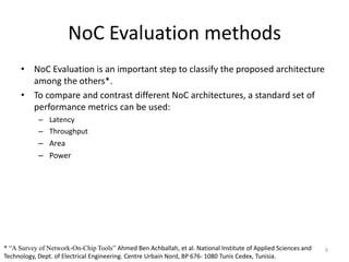 NoC Evaluation methods
• NoC Evaluation is an important step to classify the proposed architecture
among the others*.
• To compare and contrast different NoC architectures, a standard set of
performance metrics can be used:
– Latency
– Throughput
– Area

– Power

* “A Survey of Network-On-Chip Tools” Ahmed Ben Achballah, et al. National Institute of Applied Sciences and
Technology, Dept. of Electrical Engineering. Centre Urbain Nord, BP 676- 1080 Tunis Cedex, Tunisia.

9

 