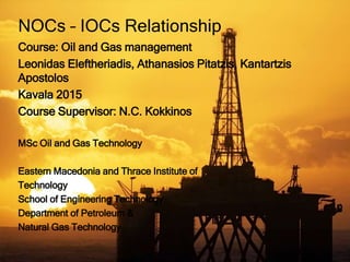 Course: Oil and Gas management
Leonidas Eleftheriadis, Athanasios Pitatzis, Kantartzis
Apostolos
Kavala 2015
Course Supervisor: N.C. Kokkinos
MSc Oil and Gas Technology
Eastern Macedonia and Thrace Institute of
Technology
School of Engineering Technology
Department of Petroleum &
Natural Gas Technology
NOCs – IOCs Relationship
 