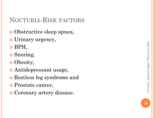 NOCTURIA-RISK FACTORS
 Obstructive sleep apnea,
 Urinary urgency,
 BPH,
 Snoring,
 Obesity,
 Antidepressant usage,
 Restless leg syndrome and
 Prostate cancer,
 Coronary artery disease.
10
Dept
of
Urology,
GRH
and
KMC,
Chennai.
 