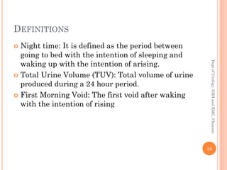 DEFINITIONS
 Night time: It is defined as the period between
going to bed with the intention of sleeping and
waking up with the intention of arising.
 Total Urine Volume (TUV): Total volume of urine
produced during a 24 hour period.
 First Morning Void: The first void after waking
with the intention of rising
14
Dept
of
Urology,
GRH
and
KMC,
Chennai.
 
