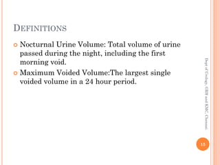 DEFINITIONS
 Nocturnal Urine Volume: Total volume of urine
passed during the night, including the first
morning void.
 Maximum Voided Volume:The largest single
voided volume in a 24 hour period.
15
Dept
of
Urology,
GRH
and
KMC,
Chennai.
 
