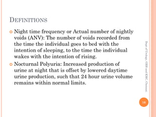 DEFINITIONS
 Night time frequency or Actual number of nightly
voids (ANV): The number of voids recorded from
the time the individual goes to bed with the
intention of sleeping, to the time the individual
wakes with the intention of rising.
 Nocturnal Polyuria: Increased production of
urine at night that is offset by lowered daytime
urine production, such that 24 hour urine volume
remains within normal limits.
16
Dept
of
Urology,
GRH
and
KMC,
Chennai.
 