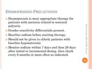 DESMOPRESSIN-PRECAUTIONS
 Desmopressin is most appropriate therapy for
patients with nocturia related to noctural
polyuria.
 Gender sensitivity differentials present.
 Baseline sodium before starting therapy.
 Should not be given to elderly patients with
baseline hyponatremia
 Monitor sodium within 7 days and then 28 days
after initial or incremental dosing, then check
every 6 months or more often as indicated.
25
Dept
of
Urology,
GRH
and
KMC,
Chennai.
 