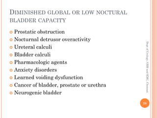 DIMINISHED GLOBAL OR LOW NOCTURAL
BLADDER CAPACITY
 Prostatic obstruction
 Nocturnal detrusor overactivity
 Ureteral calculi
 Bladder calculi
 Pharmacologic agents
 Anxiety disorders
 Learned voiding dysfunction
 Cancer of bladder, prostate or urethra
 Neurogenic bladder
28
Dept
of
Urology,
GRH
and
KMC,
Chennai.
 