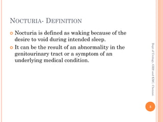 NOCTURIA- DEFINITION
 Nocturia is defined as waking because of the
desire to void during intended sleep.
 It can be the result of an abnormality in the
genitourinary tract or a symptom of an
underlying medical condition.
3
Dept
of
Urology,
GRH
and
KMC,
Chennai.
 