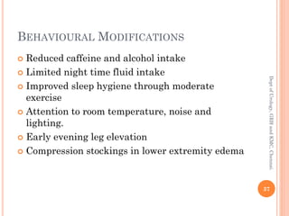 BEHAVIOURAL MODIFICATIONS
 Reduced caffeine and alcohol intake
 Limited night time fluid intake
 Improved sleep hygiene through moderate
exercise
 Attention to room temperature, noise and
lighting.
 Early evening leg elevation
 Compression stockings in lower extremity edema
37
Dept
of
Urology,
GRH
and
KMC,
Chennai.
 
