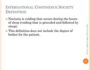 INTERNATIONAL CONTINENCE SOCIETY
DEFINITION
 Nocturia is voiding that occurs during the hours
of sleep (voiding that is preceded and followed by
sleep).
 This definition does not include the degree of
bother for the patient.
4
Dept
of
Urology,
GRH
and
KMC,
Chennai.
 
