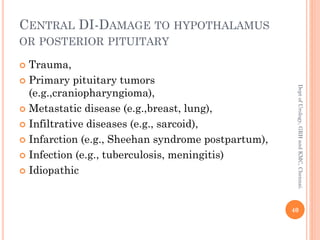 CENTRAL DI-DAMAGE TO HYPOTHALAMUS
OR POSTERIOR PITUITARY
 Trauma,
 Primary pituitary tumors
(e.g.,craniopharyngioma),
 Metastatic disease (e.g.,breast, lung),
 Infiltrative diseases (e.g., sarcoid),
 Infarction (e.g., Sheehan syndrome postpartum),
 Infection (e.g., tuberculosis, meningitis)
 Idiopathic
40
Dept
of
Urology,
GRH
and
KMC,
Chennai.
 