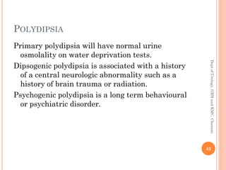 POLYDIPSIA
Primary polydipsia will have normal urine
osmolality on water deprivation tests.
Dipsogenic polydipsia is associated with a history
of a central neurologic abnormality such as a
history of brain trauma or radiation.
Psychogenic polydipsia is a long term behavioural
or psychiatric disorder.
43
Dept
of
Urology,
GRH
and
KMC,
Chennai.
 