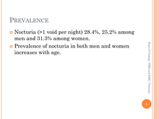 PREVALENCE
 Nocturia (>1 void per night) 28.4%, 25.2% among
men and 31.3% among women.
 Prevalence of nocturia in both men and women
increases with age.
5
Dept
of
Urology,
GRH
and
KMC,
Chennai.
 