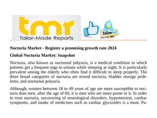 Nocturia Market - Register a promising growth rate 2024
Global Nocturia Market: Snapshot
Nocturia, also known as nocturnal polyuria, is a medical condition in which
patients get a frequent urge to urinate while sleeping at night. It is particularly
prevalent among the elderly who often find it difficult to sleep properly. The
three broad categories of nocturia are mixed nocturia, bladder storage prob-
lems, and nocturnal polyuria.
Although, women between 18 to 49 years of age are more susceptible to noc-
turia than men, after the age of 60, it is men who are more prone to it. In order
to treat nocturia, uncovering of neurological disorders, hypertension, cardiac
symptoms, and intake of medicines such as cardiac glycosides is a must. Pa-
 