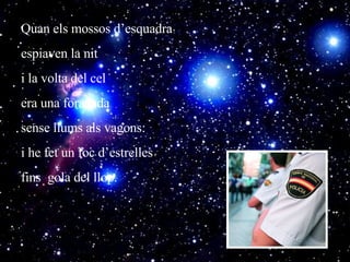 Quan els mossos d’esquadra  espiaven la nit i la volta del cel  era una foradada sense llums als vagons: i he fet un foc d’estrelles  fins  gola del llop. 