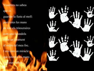 Vosaltres no sabeu  què és  guardar la fusta al moll: peró totes les mans de tots els trinxeraires com una farandola feien un jurament  al redós del meu foc. I era com un miracle que estirava les mans que eren balbes. 