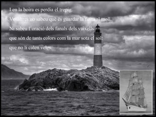I en la boira es perdia el trepig. Vosaltres no sabeu què és guardar la fusta al moll. Ni sabeu l’oració dels fanals dels vaixells que són de tants colors com la mar sota el sol: que no li calen veles. 
