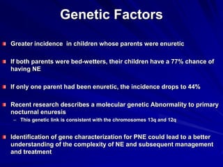 Genetic Factors
Greater incidence in children whose parents were enuretic
If both parents were bed-wetters, their children have a 77% chance of
having NE
If only one parent had been enuretic, the incidence drops to 44%
Recent research describes a molecular genetic Abnormality to primary
nocturnal enuresis
– This genetic link is consistent with the chromosomes 13q and 12q
Identification of gene characterization for PNE could lead to a better
understanding of the complexity of NE and subsequent management
and treatment
 