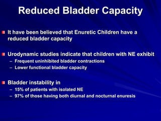 Reduced Bladder Capacity
It have been believed that Enuretic Children have a
reduced bladder capacity
Urodynamic studies indicate that children with NE exhibit
– Frequent uninhibited bladder contractions
– Lower functional bladder capacity
Bladder instability in
– 15% of patients with isolated NE
– 97% of those having both diurnal and nocturnal enuresis
 