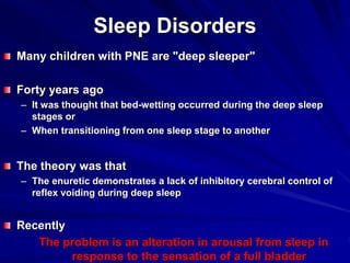 Sleep Disorders
Many children with PNE are "deep sleeper"
Forty years ago
– It was thought that bed-wetting occurred during the deep sleep
stages or
– When transitioning from one sleep stage to another
The theory was that
– The enuretic demonstrates a lack of inhibitory cerebral control of
reflex voiding during deep sleep
Recently
The problem is an alteration in arousal from sleep in
response to the sensation of a full bladder
 
