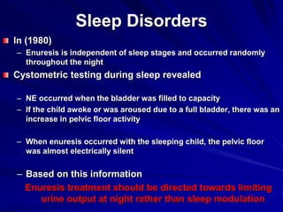 Sleep Disorders
In (1980)
– Enuresis is independent of sleep stages and occurred randomly
throughout the night
Cystometric testing during sleep revealed
– NE occurred when the bladder was filled to capacity
– If the child awoke or was aroused due to a full bladder, there was an
increase in pelvic floor activity
– When enuresis occurred with the sleeping child, the pelvic floor
was almost electrically silent
– Based on this information
Enuresis treatment should be directed towards limiting
urine output at night rather than sleep modulation
 