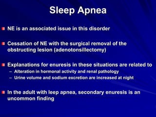 Sleep Apnea
NE is an associated issue in this disorder
Cessation of NE with the surgical removal of the
obstructing lesion (adenotonsillectomy)
Explanations for enuresis in these situations are related to
– Alteration in hormonal activity and renal pathology
– Urine volume and sodium excretion are increased at night
In the adult with leep apnea, secondary enuresis is an
uncommon finding
 