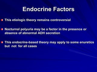 Endocrine Factors
This etiologic theory remains controversial
Nocturnal polyuria may be a factor in the presence or
absence of abnormal ADH secretion
This endocrine-based theory may apply to some enuretics
but not for all cases
 