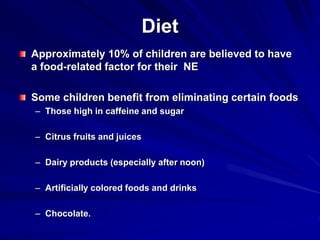 Diet
Approximately 10% of children are believed to have
a food-related factor for their NE
Some children benefit from eliminating certain foods
– Those high in caffeine and sugar
– Citrus fruits and juices
– Dairy products (especially after noon)
– Artificially colored foods and drinks
– Chocolate.
 