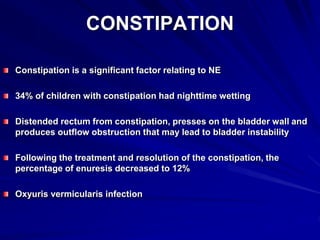 CONSTIPATION
Constipation is a significant factor relating to NE
34% of children with constipation had nighttime wetting
Distended rectum from constipation, presses on the bladder wall and
produces outflow obstruction that may lead to bladder instability
Following the treatment and resolution of the constipation, the
percentage of enuresis decreased to 12%
Oxyuris vermicularis infection
 