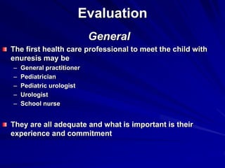 Evaluation
General
The first health care professional to meet the child with
enuresis may be
– General practitioner
– Pediatrician
– Pediatric urologist
– Urologist
– School nurse
They are all adequate and what is important is their
experience and commitment
 