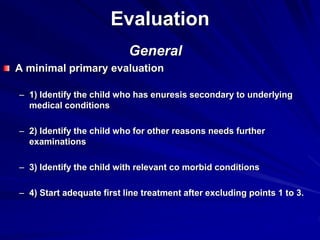 Evaluation
General
A minimal primary evaluation
– 1) Identify the child who has enuresis secondary to underlying
medical conditions
– 2) Identify the child who for other reasons needs further
examinations
– 3) Identify the child with relevant co morbid conditions
– 4) Start adequate first line treatment after excluding points 1 to 3.
 